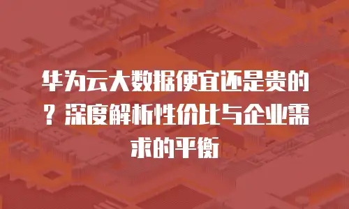 华为云大数据便宜还是贵的？深度解析性价比与企业需求的平衡