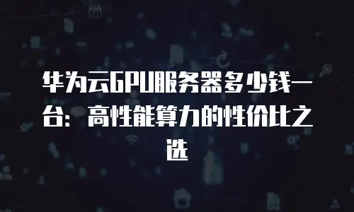 华为云GPU服务器多少钱一台：高性能算力的性价比之选