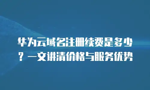 华为云域名注册续费是多少？一文讲清价格与服务优势