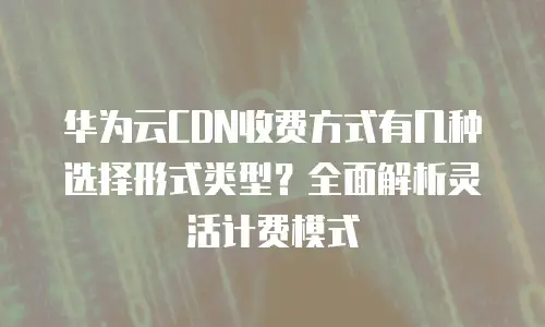 华为云CDN收费方式有几种选择形式类型？全面解析灵活计费模式