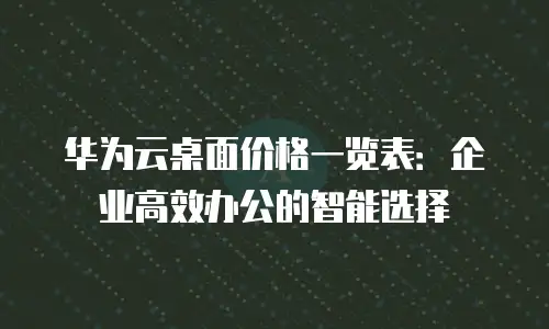 华为云桌面价格一览表：企业高效办公的智能选择