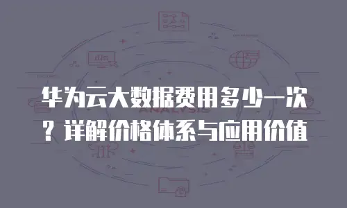 华为云大数据费用多少一次？详解价格体系与应用价值