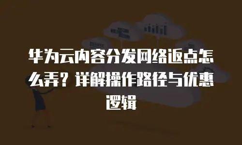 华为云内容分发网络返点怎么弄？详解操作路径与优惠逻辑