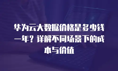 华为云大数据价格是多少钱一年？详解不同场景下的成本与价值