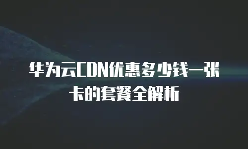 华为云CDN优惠多少钱一张卡的套餐全解析