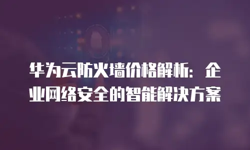 华为云防火墙价格解析：企业网络安全的智能解决方案
