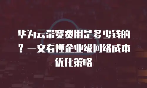 华为云带宽费用是多少钱的？一文看懂企业级网络成本优化策略