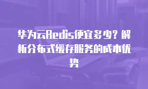 华为云Redis便宜多少？解析分布式缓存服务的成本优势