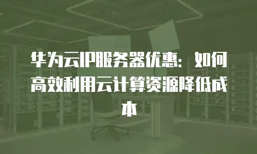 华为云IP服务器优惠：如何高效利用云计算资源降低成本