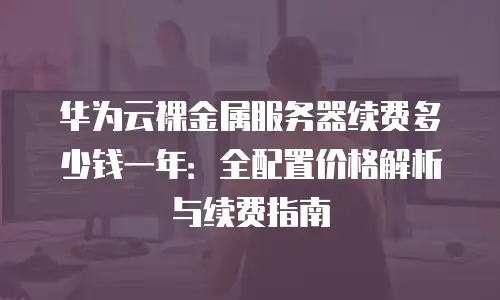 华为云裸金属服务器续费多少钱一年：全配置价格解析与续费指南