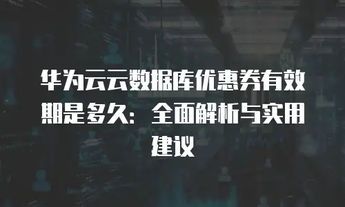 华为云云数据库优惠券有效期是多久：全面解析与实用建议