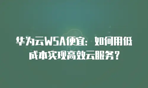 华为云WSA便宜：如何用低成本实现高效云服务？