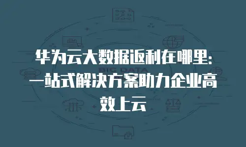 华为云大数据返利在哪里：一站式解决方案助力企业高效上云