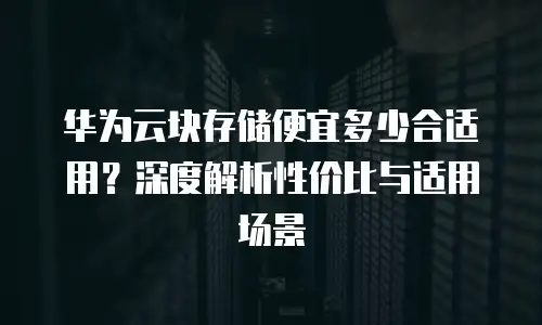 华为云块存储便宜多少合适用？深度解析性价比与适用场景