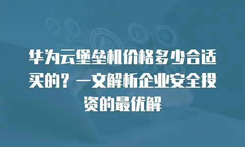 华为云堡垒机价格多少合适买的？一文解析企业安全投资的最优解