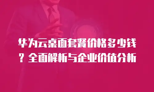 华为云桌面套餐价格多少钱？全面解析与企业价值分析