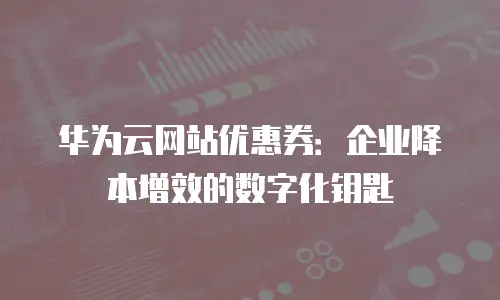 华为云网站优惠券：企业降本增效的数字化钥匙