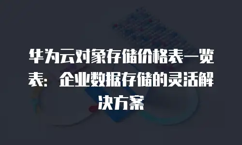 华为云对象存储价格表一览表：企业数据存储的灵活解决方案