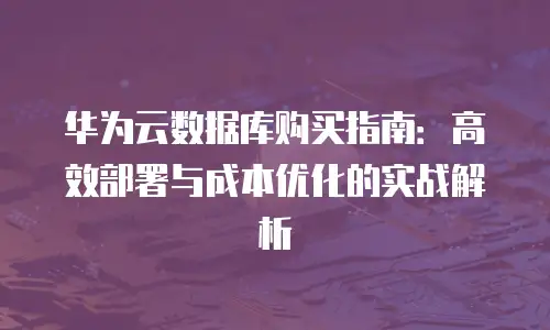 华为云数据库购买指南：高效部署与成本优化的实战解析