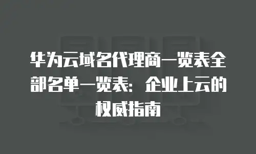 华为云域名代理商一览表全部名单一览表：企业上云的权威指南