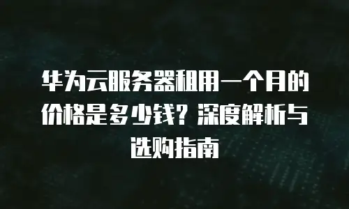 华为云服务器租用一个月的价格是多少钱？深度解析与选购指南