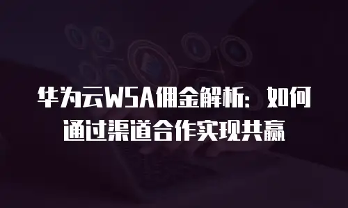 华为云WSA佣金解析：如何通过渠道合作实现共赢
