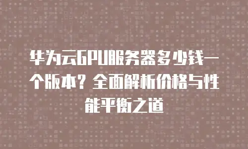 华为云GPU服务器多少钱一个版本？全面解析价格与性能平衡之道