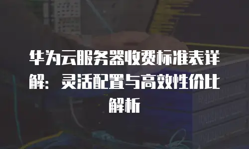 华为云服务器收费标准表详解：灵活配置与高效性价比解析
