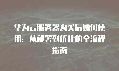 华为云服务器购买后如何使用：从部署到优化的全流程指南
