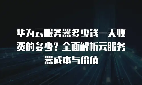 华为云服务器多少钱一天收费的多少？全面解析云服务器成本与价值
