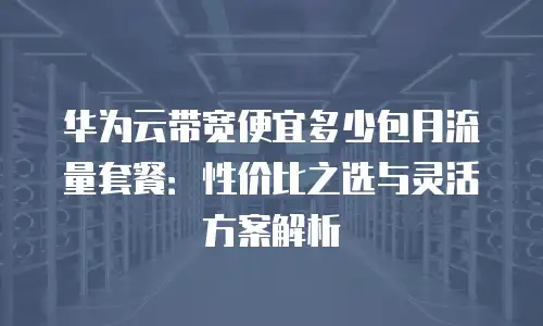 华为云带宽便宜多少包月流量套餐：性价比之选与灵活方案解析