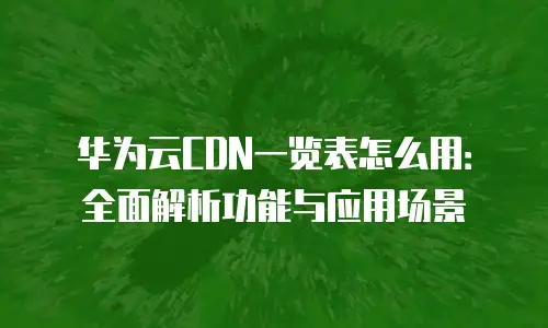 华为云CDN一览表怎么用：全面解析功能与应用场景