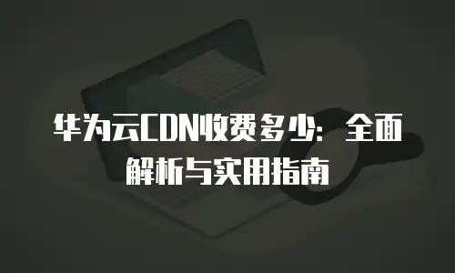 华为云CDN收费多少：全面解析与实用指南