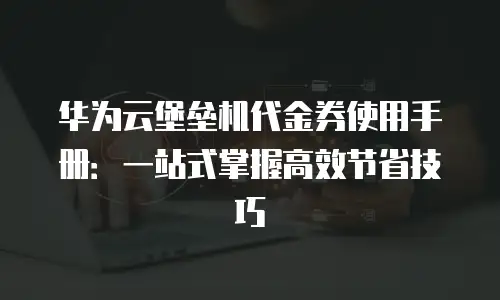 华为云堡垒机代金券使用手册：一站式掌握高效节省技巧