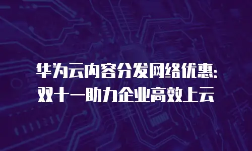 华为云内容分发网络优惠：双十一助力企业高效上云