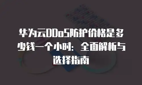 华为云DDoS防护价格是多少钱一个小时：全面解析与选择指南
