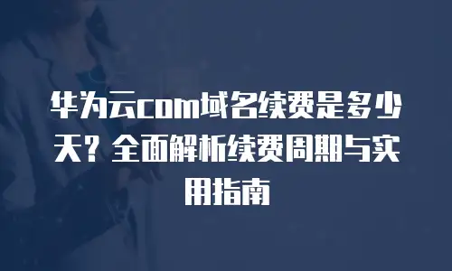 华为云com域名续费是多少天？全面解析续费周期与实用指南