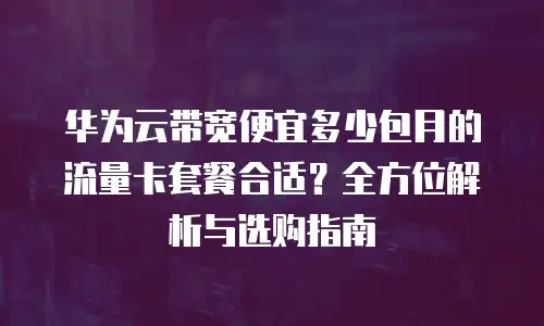 华为云带宽便宜多少包月的流量卡套餐合适？全方位解析与选购指南