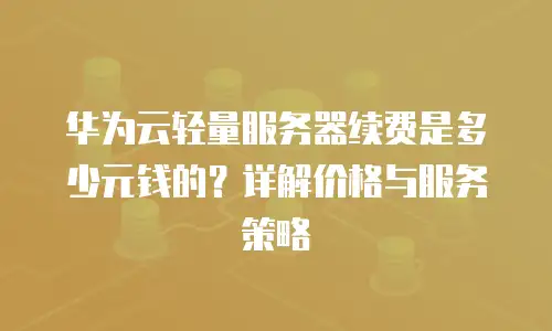 华为云轻量服务器续费是多少元钱的？详解价格与服务策略