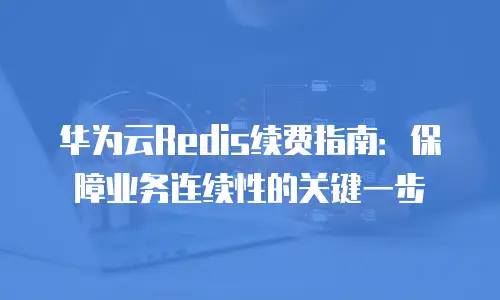 华为云Redis续费指南：保障业务连续性的关键一步
