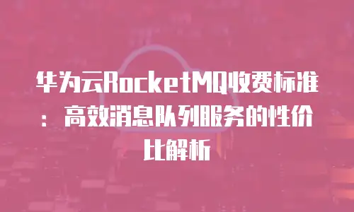华为云RocketMQ收费标准：高效消息队列服务的性价比解析