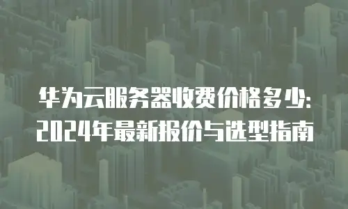华为云服务器收费价格多少：2024年最新报价与选型指南