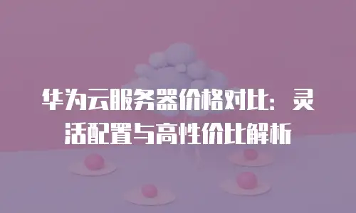 华为云服务器价格对比：灵活配置与高性价比解析