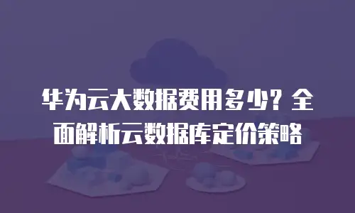 华为云大数据费用多少？全面解析云数据库定价策略