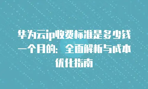 华为云ip收费标准是多少钱一个月的：全面解析与成本优化指南