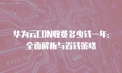 华为云CDN收费多少钱一年：全面解析与省钱策略