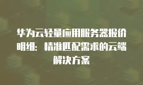 华为云轻量应用服务器报价明细：精准匹配需求的云端解决方案