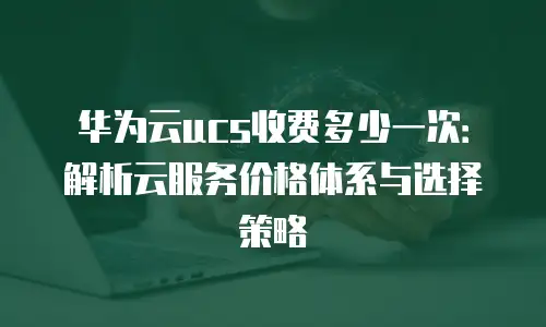 华为云ucs收费多少一次：解析云服务价格体系与选择策略