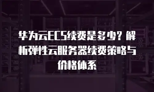 华为云ECS续费是多少？解析弹性云服务器续费策略与价格体系