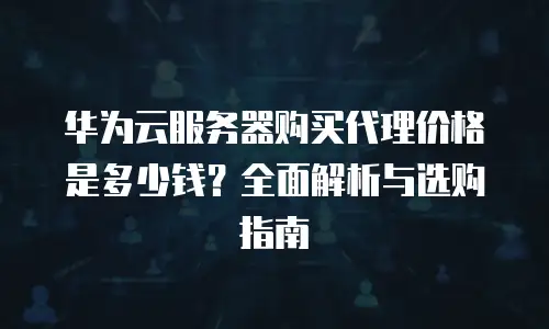 华为云服务器购买代理价格是多少钱？全面解析与选购指南